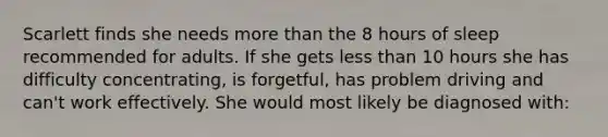 Scarlett finds she needs <a href='https://www.questionai.com/knowledge/keWHlEPx42-more-than' class='anchor-knowledge'>more than</a> the 8 hours of sleep recommended for adults. If she gets <a href='https://www.questionai.com/knowledge/k7BtlYpAMX-less-than' class='anchor-knowledge'>less than</a> 10 hours she has difficulty concentrating, is forgetful, has problem driving and can't work effectively. She would most likely be diagnosed with: