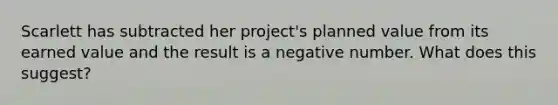 Scarlett has subtracted her project's planned value from its earned value and the result is a negative number. What does this suggest?