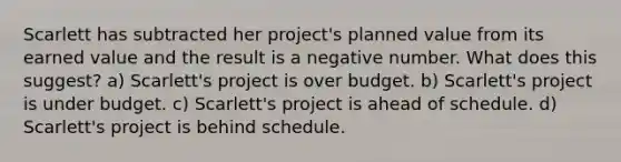 Scarlett has subtracted her project's planned value from its earned value and the result is a negative number. What does this suggest? a) Scarlett's project is over budget. b) Scarlett's project is under budget. c) Scarlett's project is ahead of schedule. d) Scarlett's project is behind schedule.