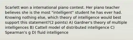 Scarlett won a international piano contest. Her piano teacher believes she is the most "intelligent" student he has ever had. Knowing nothing else, which theory of intelligence would best support this statement?(2 points) A) Gardner's theory of multiple intelligences B) Cattell model of distributed intelligence C) Spearman's g D) fluid intelligence