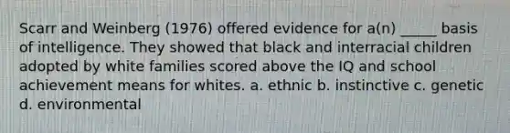 Scarr and Weinberg (1976) offered evidence for a(n) _____ basis of intelligence. They showed that black and interracial children adopted by white families scored above the IQ and school achievement means for whites. a. ethnic b. instinctive c. genetic d. environmental