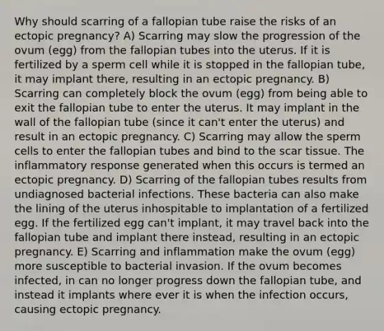 Why should scarring of a fallopian tube raise the risks of an ectopic pregnancy? A) Scarring may slow the progression of the ovum (egg) from the fallopian tubes into the uterus. If it is fertilized by a sperm cell while it is stopped in the fallopian tube, it may implant there, resulting in an ectopic pregnancy. B) Scarring can completely block the ovum (egg) from being able to exit the fallopian tube to enter the uterus. It may implant in the wall of the fallopian tube (since it can't enter the uterus) and result in an ectopic pregnancy. C) Scarring may allow the sperm cells to enter the fallopian tubes and bind to the scar tissue. The inflammatory response generated when this occurs is termed an ectopic pregnancy. D) Scarring of the fallopian tubes results from undiagnosed bacterial infections. These bacteria can also make the lining of the uterus inhospitable to implantation of a fertilized egg. If the fertilized egg can't implant, it may travel back into the fallopian tube and implant there instead, resulting in an ectopic pregnancy. E) Scarring and inflammation make the ovum (egg) more susceptible to bacterial invasion. If the ovum becomes infected, in can no longer progress down the fallopian tube, and instead it implants where ever it is when the infection occurs, causing ectopic pregnancy.