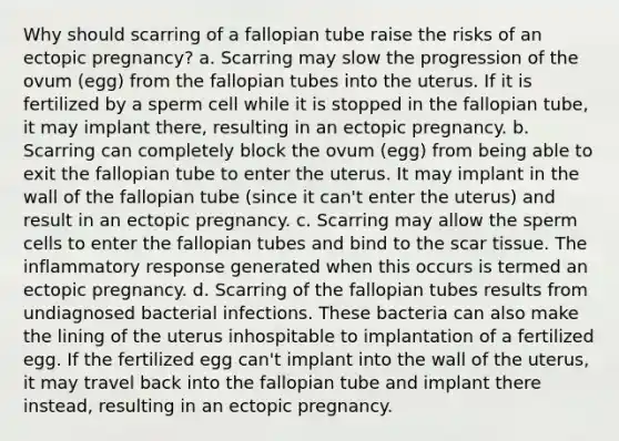 Why should scarring of a fallopian tube raise the risks of an ectopic pregnancy? a. Scarring may slow the progression of the ovum (egg) from the fallopian tubes into the uterus. If it is fertilized by a sperm cell while it is stopped in the fallopian tube, it may implant there, resulting in an ectopic pregnancy. b. Scarring can completely block the ovum (egg) from being able to exit the fallopian tube to enter the uterus. It may implant in the wall of the fallopian tube (since it can't enter the uterus) and result in an ectopic pregnancy. c. Scarring may allow the sperm cells to enter the fallopian tubes and bind to the scar tissue. The inflammatory response generated when this occurs is termed an ectopic pregnancy. d. Scarring of the fallopian tubes results from undiagnosed bacterial infections. These bacteria can also make the lining of the uterus inhospitable to implantation of a fertilized egg. If the fertilized egg can't implant into the wall of the uterus, it may travel back into the fallopian tube and implant there instead, resulting in an ectopic pregnancy.