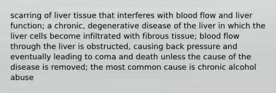 scarring of liver tissue that interferes with blood flow and liver function; a chronic, degenerative disease of the liver in which the liver cells become infiltrated with fibrous tissue; blood flow through the liver is obstructed, causing back pressure and eventually leading to coma and death unless the cause of the disease is removed; the most common cause is chronic alcohol abuse