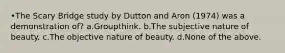 •The Scary Bridge study by Dutton and Aron (1974) was a demonstration of? a.Groupthink. b.The subjective nature of beauty. c.The objective nature of beauty. d.None of the above.