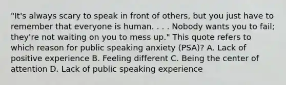 "It's always scary to speak in front of others, but you just have to remember that everyone is human. . . . Nobody wants you to fail; they're not waiting on you to mess up." This quote refers to which reason for public speaking anxiety (PSA)? A. Lack of positive experience B. Feeling different C. Being the center of attention D. Lack of public speaking experience