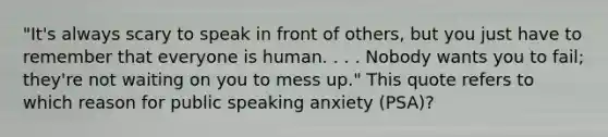 "It's always scary to speak in front of others, but you just have to remember that everyone is human. . . . Nobody wants you to fail; they're not waiting on you to mess up." This quote refers to which reason for public speaking anxiety (PSA)?