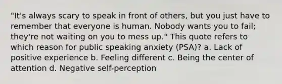 "It's always scary to speak in front of others, but you just have to remember that everyone is human. Nobody wants you to fail; they're not waiting on you to mess up." This quote refers to which reason for public speaking anxiety (PSA)? a. Lack of positive experience b. Feeling different c. Being the center of attention d. Negative self-perception