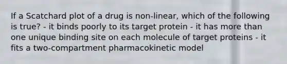 If a Scatchard plot of a drug is non-linear, which of the following is true? - it binds poorly to its target protein - it has more than one unique binding site on each molecule of target proteins - it fits a two-compartment pharmacokinetic model