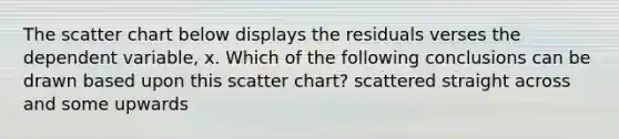 The scatter chart below displays the residuals verses the dependent variable, x. Which of the following conclusions can be drawn based upon this scatter chart? scattered straight across and some upwards