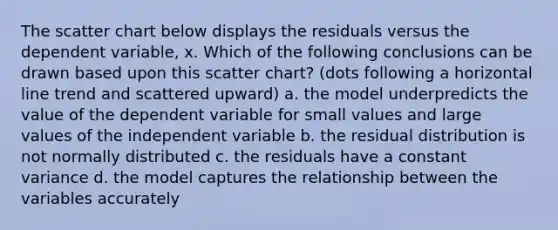 The scatter chart below displays the residuals versus the dependent variable, x. Which of the following conclusions can be drawn based upon this scatter chart? (dots following a horizontal line trend and scattered upward) a. the model underpredicts the value of the dependent variable for small values and large values of the independent variable b. the residual distribution is not normally distributed c. the residuals have a constant variance d. the model captures the relationship between the variables accurately