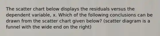The scatter chart below displays the residuals versus the dependent variable, x. Which of the following conclusions can be drawn from the scatter chart given below? (scatter diagram is a funnel with the wide end on the right)