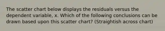 The scatter chart below displays the residuals versus the dependent variable, x. Which of the following conclusions can be drawn based upon this scatter chart? (Straightish across chart)