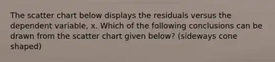 The scatter chart below displays the residuals versus the dependent variable, x. Which of the following conclusions can be drawn from the scatter chart given below? (sideways cone shaped)