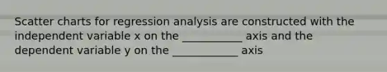 Scatter charts for regression analysis are constructed with the independent variable x on the ___________ axis and the dependent variable y on the ____________ axis