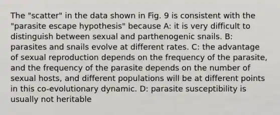 The "scatter" in the data shown in Fig. 9 is consistent with the "parasite escape hypothesis" because A: it is very difficult to distinguish between sexual and parthenogenic snails. B: parasites and snails evolve at different rates. C: the advantage of sexual reproduction depends on the frequency of the parasite, and the frequency of the parasite depends on the number of sexual hosts, and different populations will be at different points in this co-evolutionary dynamic. D: parasite susceptibility is usually not heritable