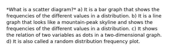 *What is a scatter diagram?* a) It is a bar graph that shows the frequencies of the different values in a distribution. b) It is a line graph that looks like a mountain-peak skyline and shows the frequencies of the different values in a distribution. c) It shows the relation of two variables as dots in a two-dimensional graph. d) It is also called a random distribution frequency plot.