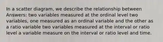 In a scatter diagram, we describe the relationship between Answers: two variables measured at the ordinal level two variables, one measured as an ordinal variable and the other as a ratio variable two variables measured at the interval or ratio level a variable measure on the interval or ratio level and time.