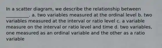 In a scatter diagram, we describe the relationship between __________. a. two variables measured at the ordinal level b. two variables measured at the interval or ratio level c. a variable measure on the interval or ratio level and time d. two variables, one measured as an ordinal variable and the other as a ratio variable