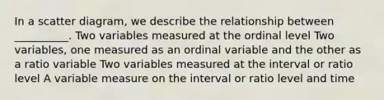 In a scatter diagram, we describe the relationship between __________. Two variables measured at the ordinal level Two variables, one measured as an ordinal variable and the other as a ratio variable Two variables measured at the interval or ratio level A variable measure on the interval or ratio level and time