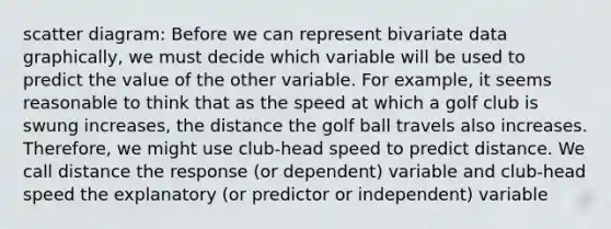 scatter diagram: Before we can represent bivariate data graphically, we must decide which variable will be used to predict the value of the other variable. For example, it seems reasonable to think that as the speed at which a golf club is swung increases, the distance the golf ball travels also increases. Therefore, we might use club-head speed to predict distance. We call distance the response (or dependent) variable and club-head speed the explanatory (or predictor or independent) variable