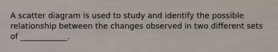 A scatter diagram is used to study and identify the possible relationship between the changes observed in two different sets of ____________.
