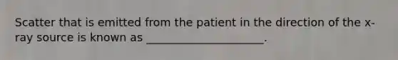 Scatter that is emitted from the patient in the direction of the x-ray source is known as _____________________.