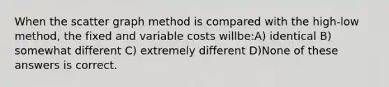 When the scatter graph method is compared with the high-low method, the fixed and variable costs willbe:A) identical B) somewhat different C) extremely different D)None of these answers is correct.