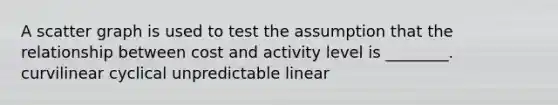 A scatter graph is used to test the assumption that the relationship between cost and activity level is ________. curvilinear cyclical unpredictable linear