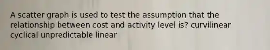 A scatter graph is used to test the assumption that the relationship between cost and activity level is? curvilinear cyclical unpredictable linear