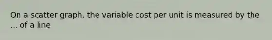 On a scatter graph, the variable cost per unit is measured by the ... of a line