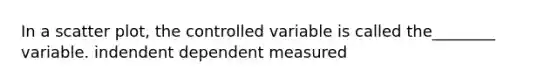 In a scatter plot, the controlled variable is called the________ variable. indendent dependent measured