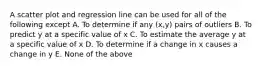 A scatter plot and regression line can be used for all of the following except A. To determine if any (x,y) pairs of outliers B. To predict y at a specific value of x C. To estimate the average y at a specific value of x D. To determine if a change in x causes a change in y E. None of the above