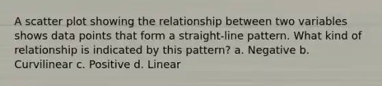 A <a href='https://www.questionai.com/knowledge/kHey83DSAQ-scatter-plot' class='anchor-knowledge'>scatter plot</a> showing the relationship between two variables shows data points that form a straight-line pattern. What kind of relationship is indicated by this pattern? a. Negative b. Curvilinear c. Positive d. Linear