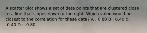 A scatter plot shows a set of data points that are clustered close to a line that slopes down to the right. Which value would be closest to the correlation for these data? A : 0.80 B : 0.40 c : -0.40 D : -0.80