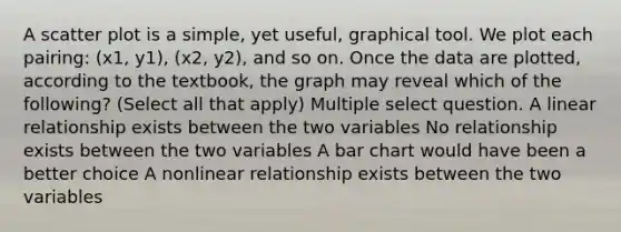 A scatter plot is a simple, yet useful, graphical tool. We plot each pairing: (x1, y1), (x2, y2), and so on. Once the data are plotted, according to the textbook, the graph may reveal which of the following? (Select all that apply) Multiple select question. A linear relationship exists between the two variables No relationship exists between the two variables A bar chart would have been a better choice A nonlinear relationship exists between the two variables