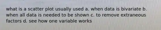 what is a <a href='https://www.questionai.com/knowledge/kHey83DSAQ-scatter-plot' class='anchor-knowledge'>scatter plot</a> usually used a. when data is bivariate b. when all data is needed to be shown c. to remove extraneous factors d. see how one variable works