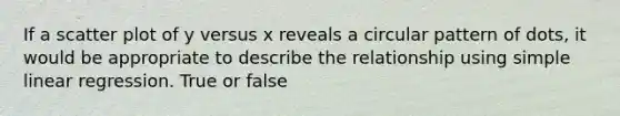 If a scatter plot of y versus x reveals a circular pattern of dots, it would be appropriate to describe the relationship using simple linear regression. True or false