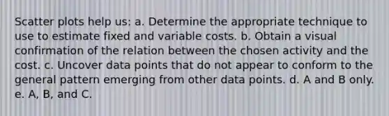 Scatter plots help us: a. Determine the appropriate technique to use to estimate fixed and variable costs. b. Obtain a visual confirmation of the relation between the chosen activity and the cost. c. Uncover data points that do not appear to conform to the general pattern emerging from other data points. d. A and B only. e. A, B, and C.