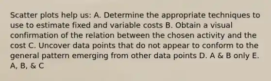 Scatter plots help us: A. Determine the appropriate techniques to use to estimate fixed and variable costs B. Obtain a visual confirmation of the relation between the chosen activity and the cost C. Uncover data points that do not appear to conform to the general pattern emerging from other data points D. A & B only E. A, B, & C