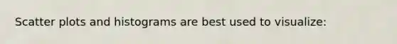 <a href='https://www.questionai.com/knowledge/kHey83DSAQ-scatter-plot' class='anchor-knowledge'>scatter plot</a>s and histograms are best used to visualize: