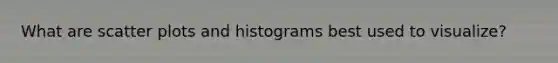 What are <a href='https://www.questionai.com/knowledge/kHey83DSAQ-scatter-plot' class='anchor-knowledge'>scatter plot</a>s and histograms best used to visualize?