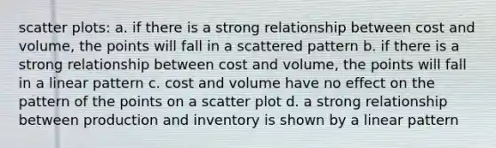 scatter plots: a. if there is a strong relationship between cost and volume, the points will fall in a scattered pattern b. if there is a strong relationship between cost and volume, the points will fall in a linear pattern c. cost and volume have no effect on the pattern of the points on a scatter plot d. a strong relationship between production and inventory is shown by a linear pattern