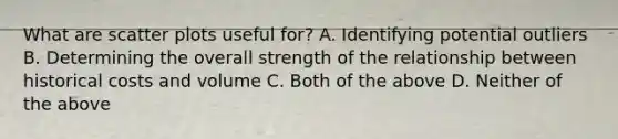 What are scatter plots useful for? A. Identifying potential outliers B. Determining the overall strength of the relationship between historical costs and volume C. Both of the above D. Neither of the above
