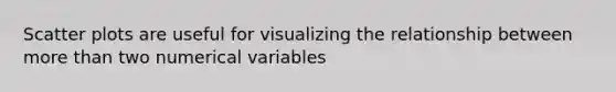 Scatter plots are useful for visualizing the relationship between more than two numerical variables