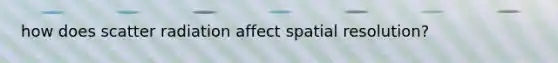 how does scatter radiation affect spatial resolution?