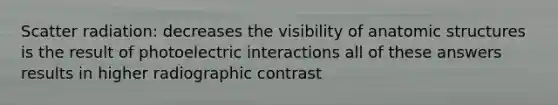 Scatter radiation: decreases the visibility of anatomic structures is the result of photoelectric interactions all of these answers results in higher radiographic contrast