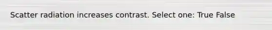 Scatter radiation increases contrast. Select one: True False