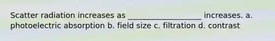 Scatter radiation increases as ___________________ increases. a. photoelectric absorption b. field size c. filtration d. contrast