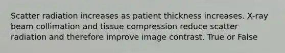 Scatter radiation increases as patient thickness increases. X-ray beam collimation and tissue compression reduce scatter radiation and therefore improve image contrast. True or False